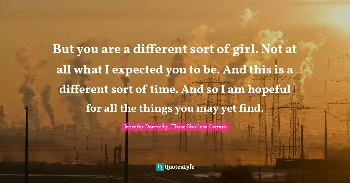 But you are a different sort of girl. Not at all what I expected you to be. And this is a different sort of time. And so I am hopeful for all the things you may yet find.