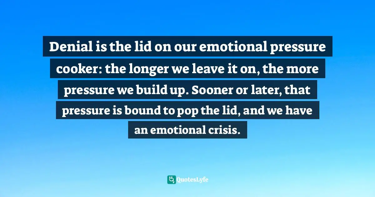 Denial is the lid on our emotional pressure cooker: the longer we leave it on, the more pressure we build up. Sooner or later, that pressure is bound to pop the lid, and we have an emotional crisis.