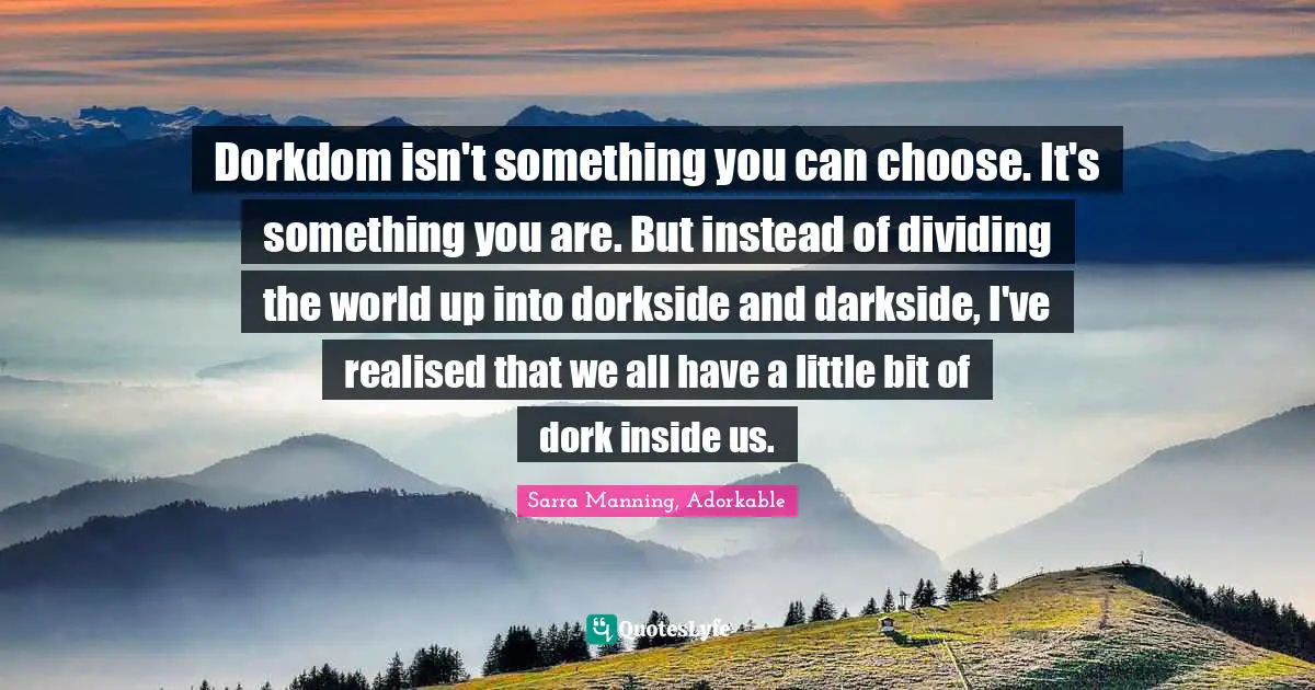 Dorkdom isn't something you can choose. It's something you are. But instead of dividing the world up into dorkside and darkside, I've realised that we all have a little bit of dork inside us.