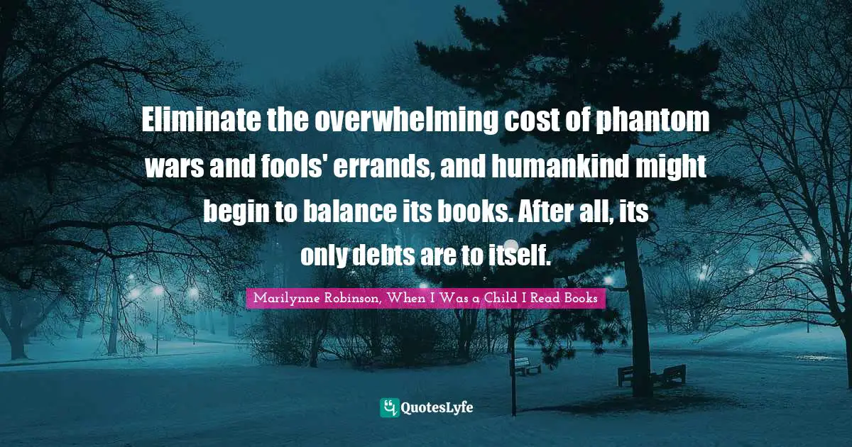Eliminate the overwhelming cost of phantom wars and fools' errands, and humankind might begin to balance its books. After all, its only debts are to itself.