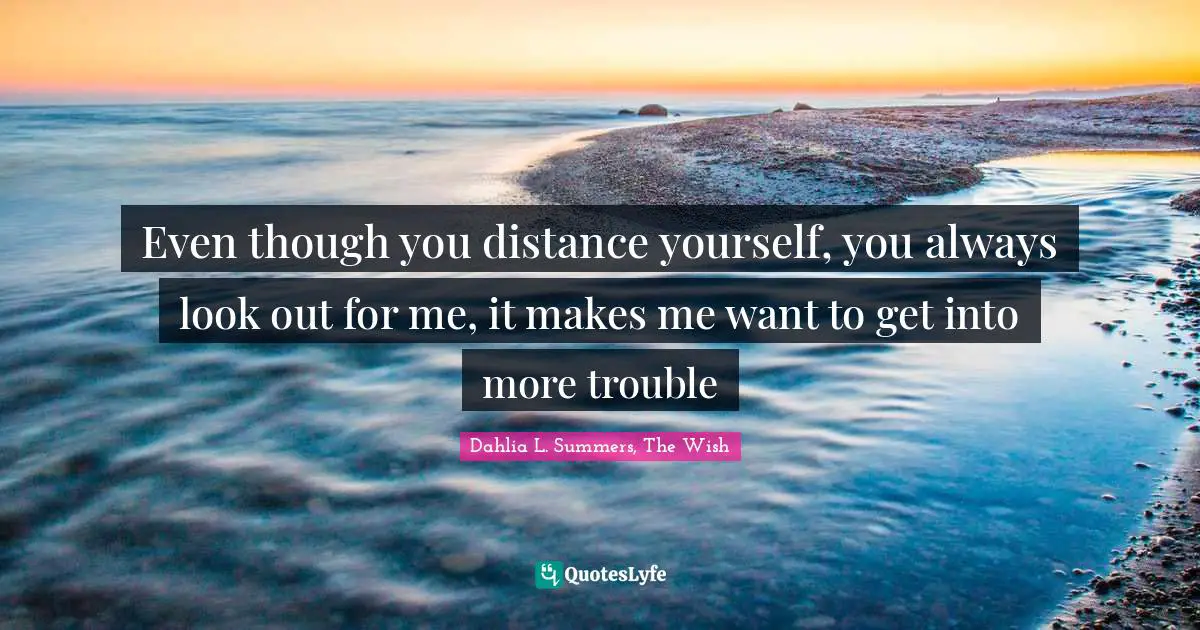 Even though you distance yourself, you always look out for me, it makes me want to get into more trouble