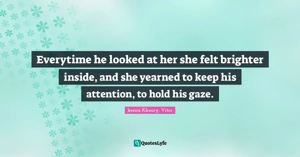 Everytime he looked at her she felt brighter inside, and she yearned to keep his attention, to hold his gaze.