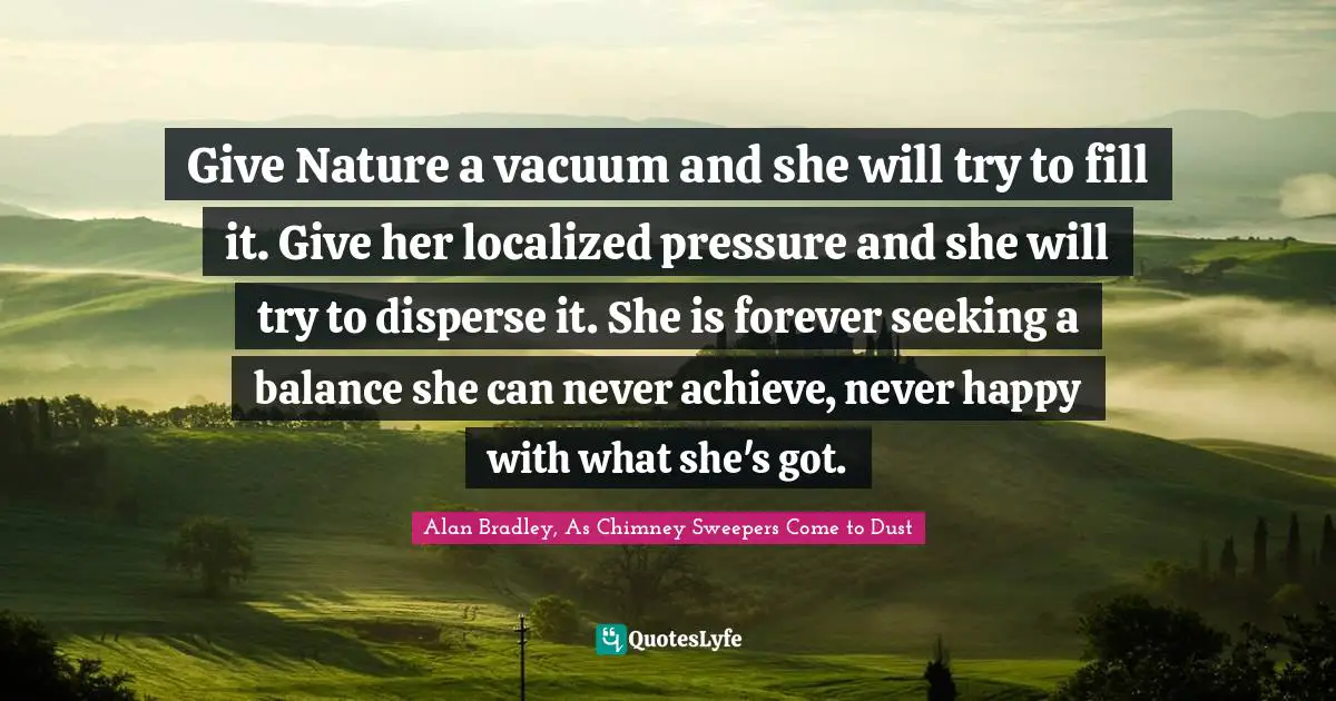 Give Nature a vacuum and she will try to fill it. Give her localized pressure and she will try to disperse it. She is forever seeking a balance she can never achieve, never happy with what she's got.