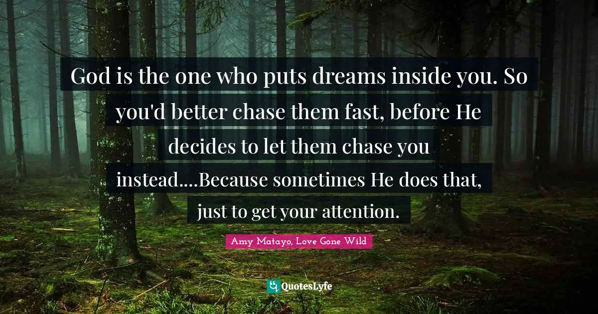 God is the one who puts dreams inside you. So you'd better chase them fast, before He decides to let them chase you instead....Because sometimes He does that, just to get your attention.