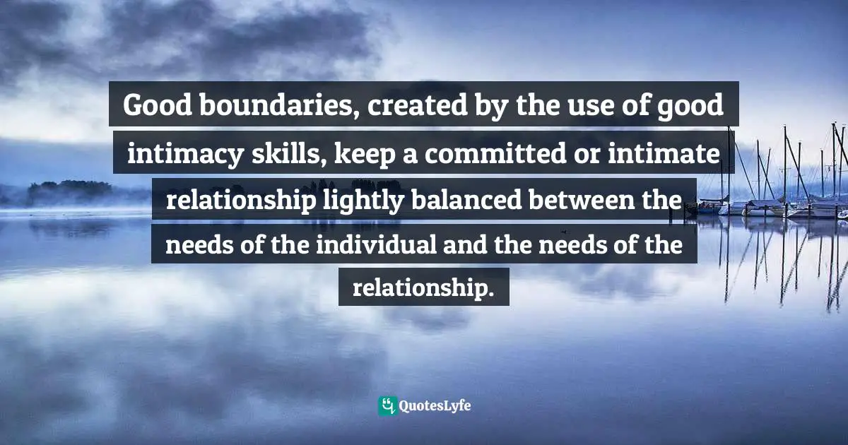 Good boundaries, created by the use of good intimacy skills, keep a committed or intimate relationship lightly balanced between the needs of the individual and the needs of the relationship.