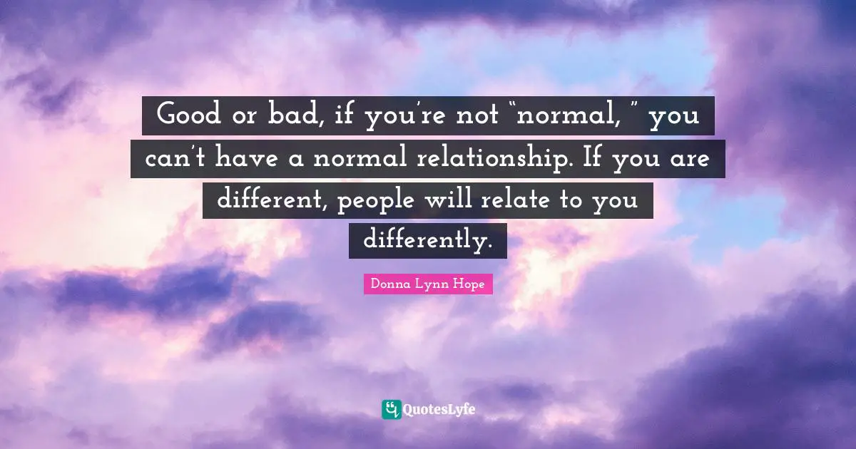 Good or bad, if you’re not “normal, ” you can’t have a normal relationship. If you are different, people will relate to you differently.