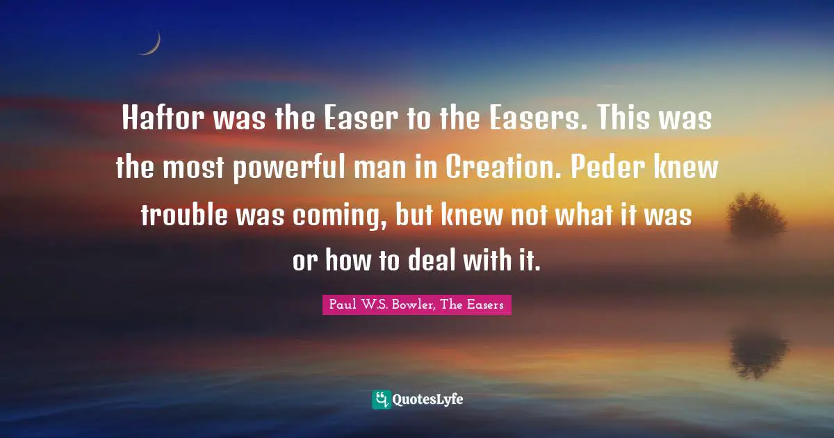 Haftor was the Easer to the Easers. This was the most powerful man in Creation. Peder knew trouble was coming, but knew not what it was or how to deal with it.