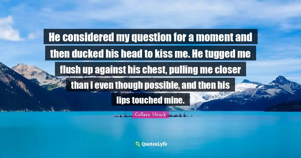 He considered my question for a moment and then ducked his head to kiss me. He tugged me flush up against his chest, pulling me closer than i even though possible, and then his lips touched mine.