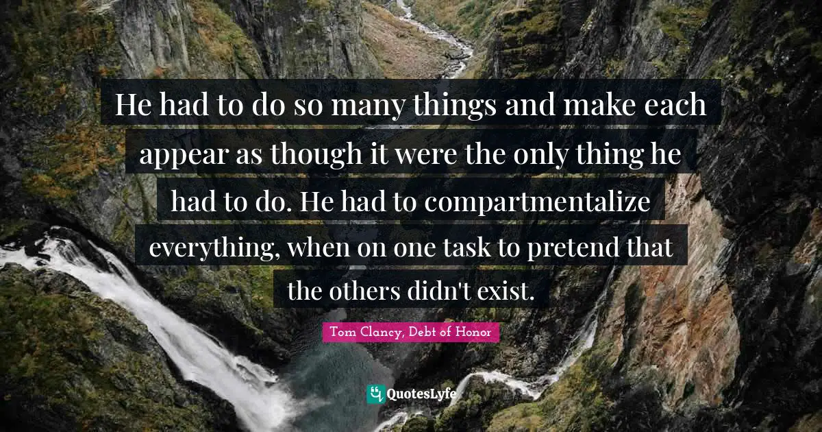 He had to do so many things and make each appear as though it were the only thing he had to do. He had to compartmentalize everything, when on one task to pretend that the others didn't exist.