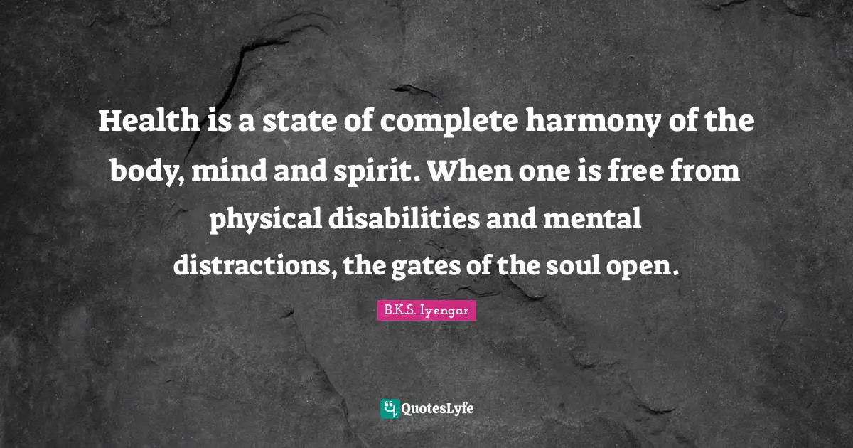 B.K.S. Iyengar Quotes: "Health is a state of complete harmony of the body, mind and spirit. When one is free from physical disabilities and mental distractions, the gates of the soul open."