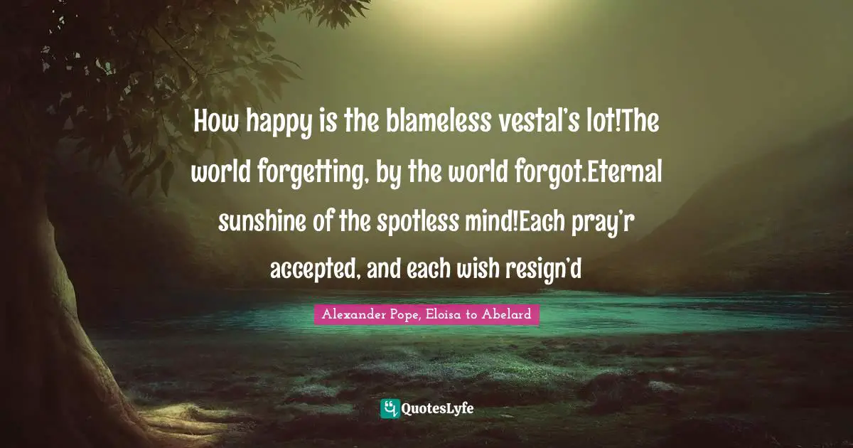 Alexander Pope, Eloisa to Abelard Quotes: How happy is the blameless vestal’s lot!The world forgetting, by the world forgot.Eternal sunshine of the spotless mind!Each pray’r accepted, and each wish resign’d
