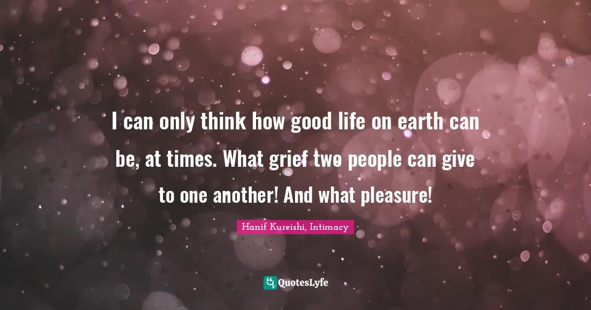 I can only think how good life on earth can be, at times. What grief two people can give to one another! And what pleasure!