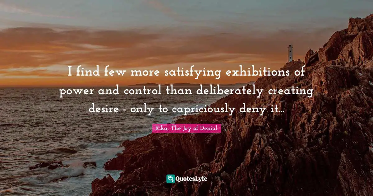 I find few more satisfying exhibitions of power and control than deliberately creating desire - only to capriciously deny it...