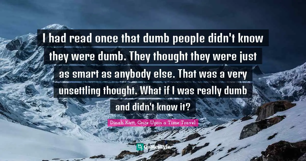 I had read once that dumb people didn't know they were dumb. They thought they were just as smart as anybody else. That was a very unsettling thought. What if I was really dumb and didn't know it?