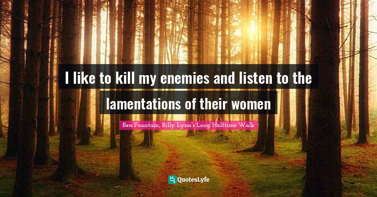 I like to kill my enemies and listen to the lamentations of their women
