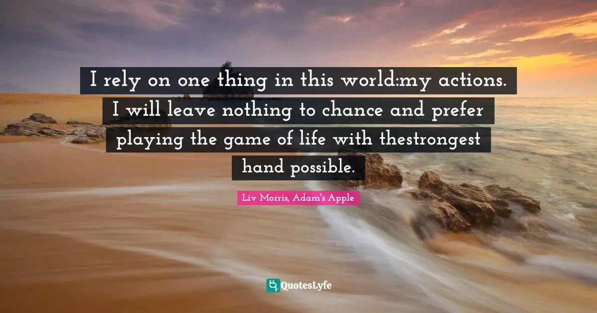 I rely on one thing in this world:my actions. I will leave nothing to chance and prefer playing the game of life with thestrongest hand possible.