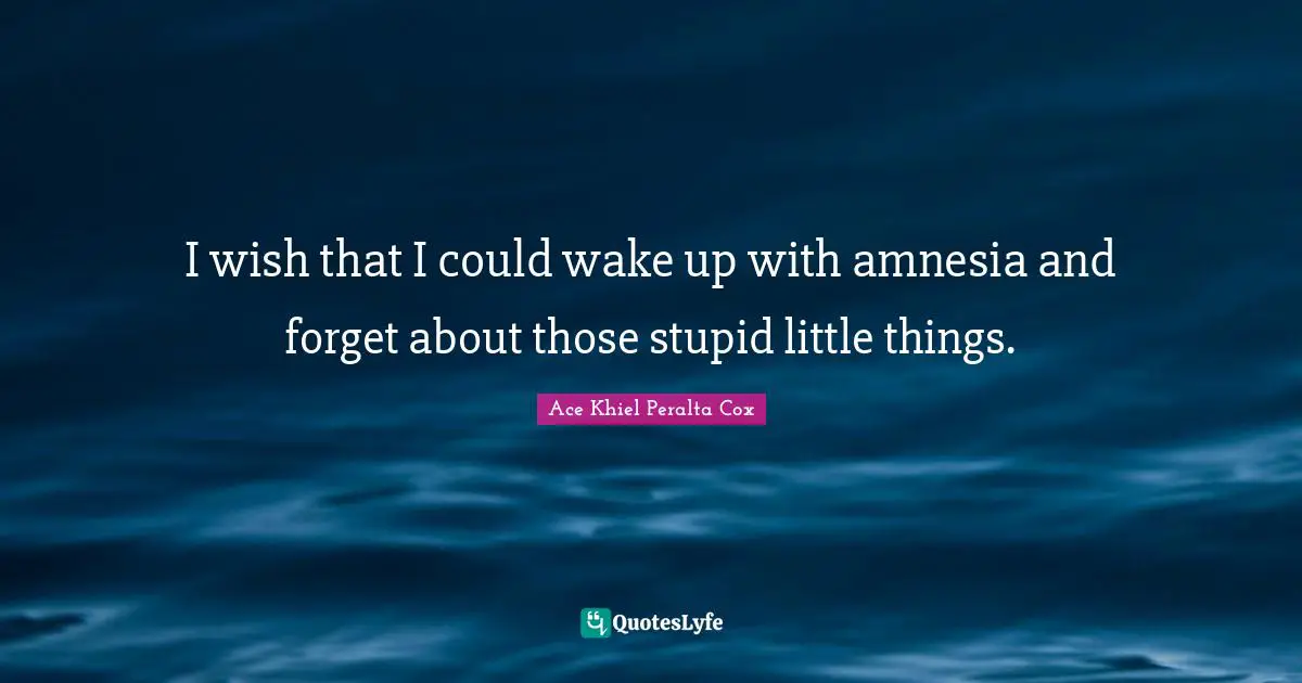 I wish that I could wake up with amnesia and forget about those stupid little things.
