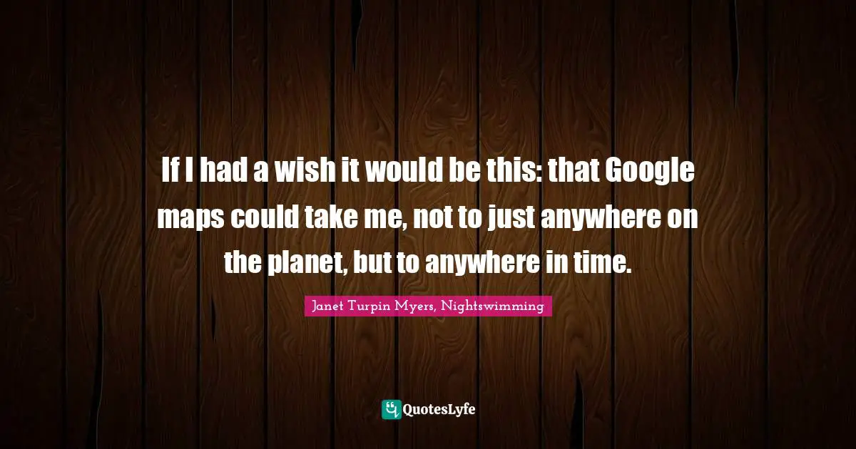 If I had a wish it would be this: that Google maps could take me, not to just anywhere on the planet, but to anywhere in time.