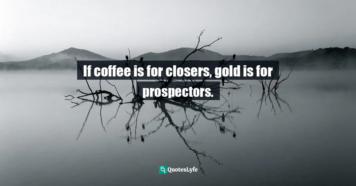 If coffee is for closers, gold is for prospectors.