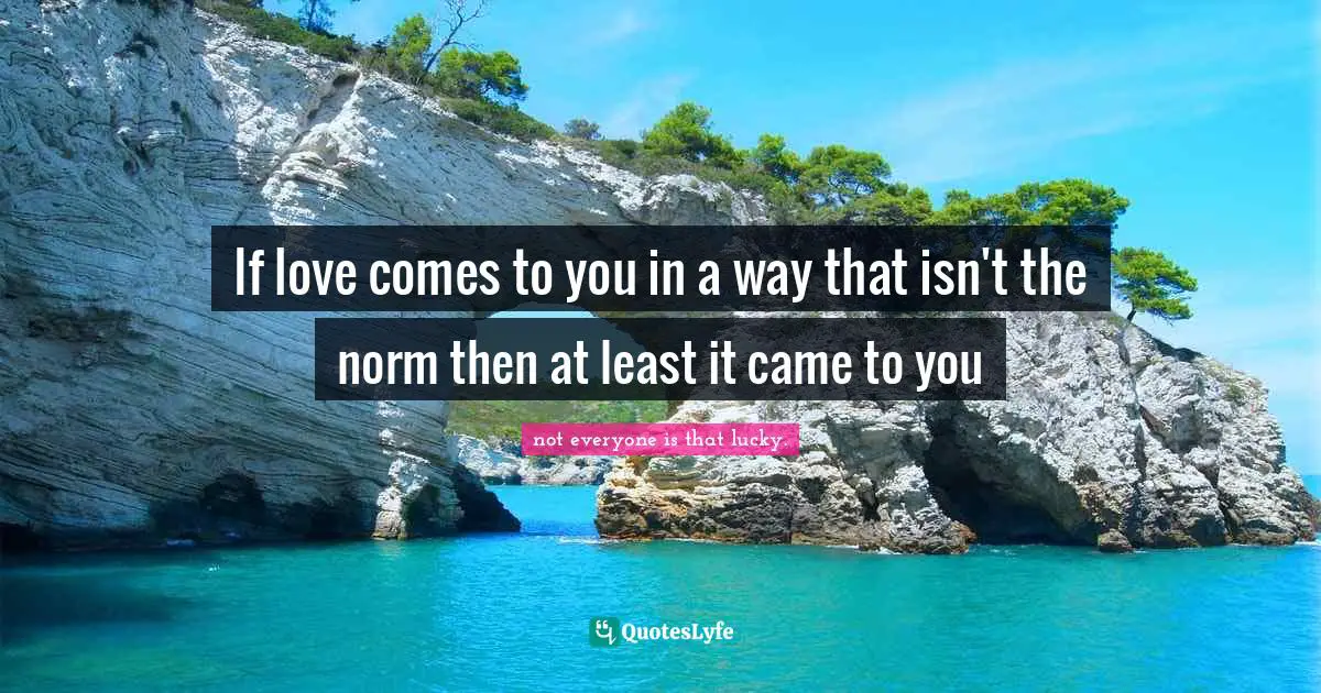 If love comes to you in a way that isn't the norm then at least it came to you