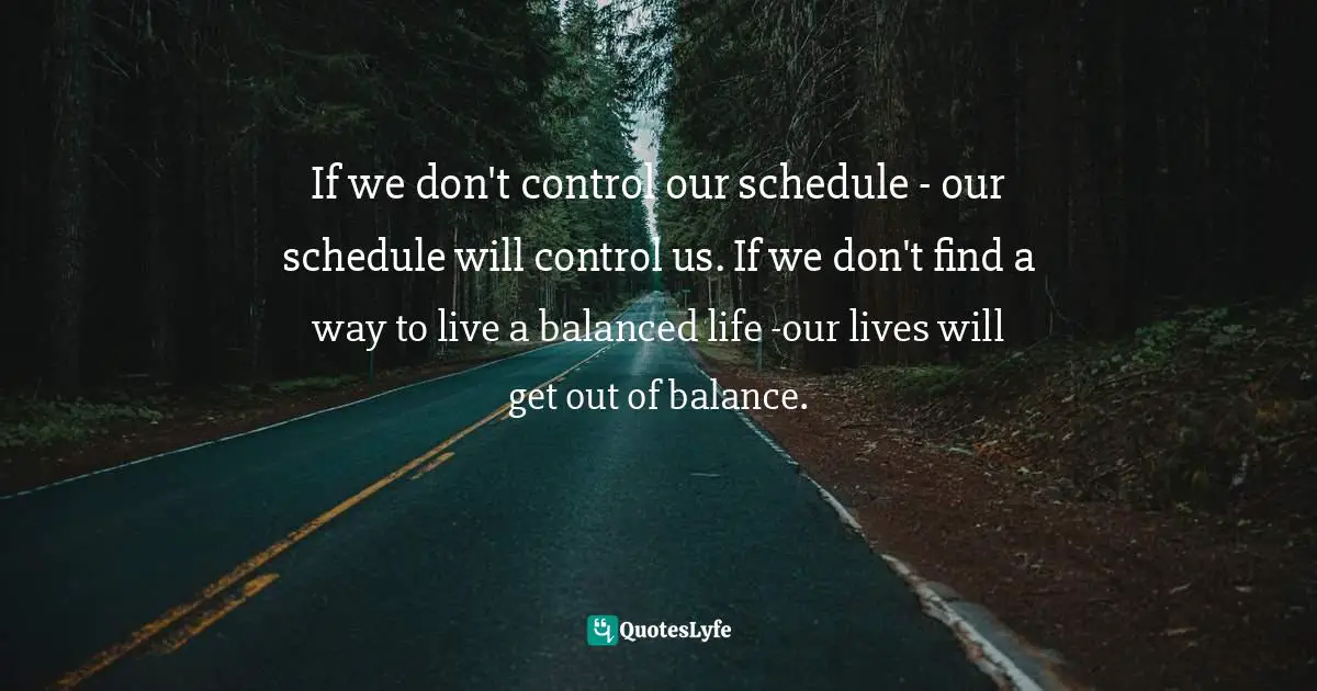 If we don't control our schedule - our schedule will control us. If we don't find a way to live a balanced life -our lives will get out of balance.