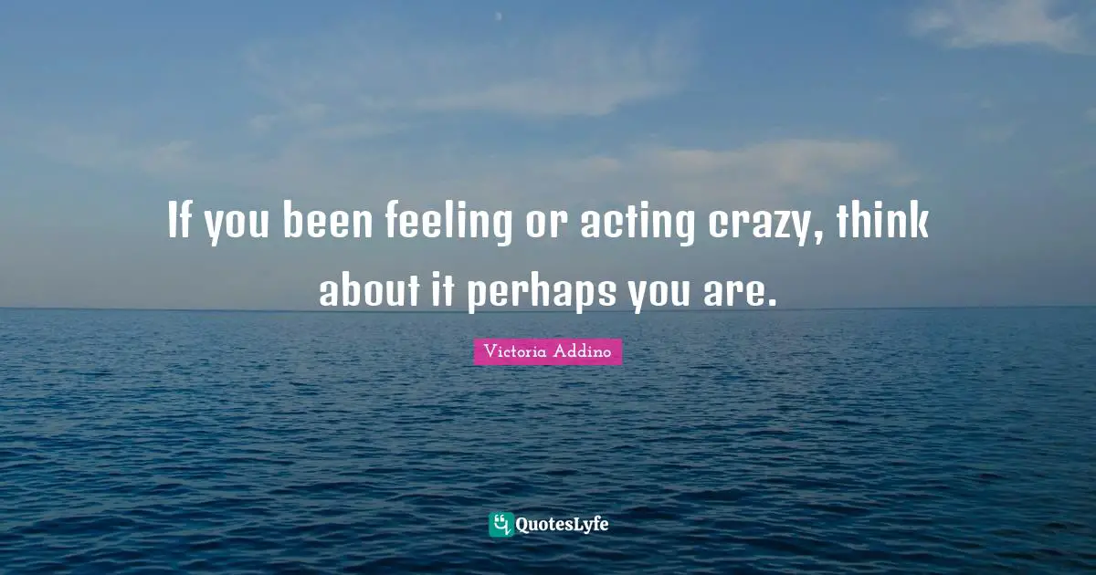 If you been feeling or acting crazy, think about it perhaps you are.