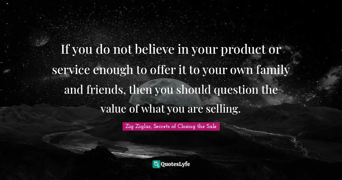 If you do not believe in your product or service enough to offer it to your own family and friends, then you should question the value of what you are selling.