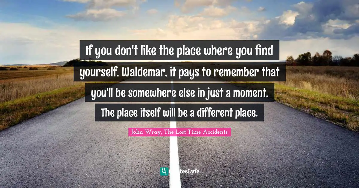 If you don't like the place where you find yourself, Waldemar, it pays to remember that you'll be somewhere else in just a moment. The place itself will be a different place.
