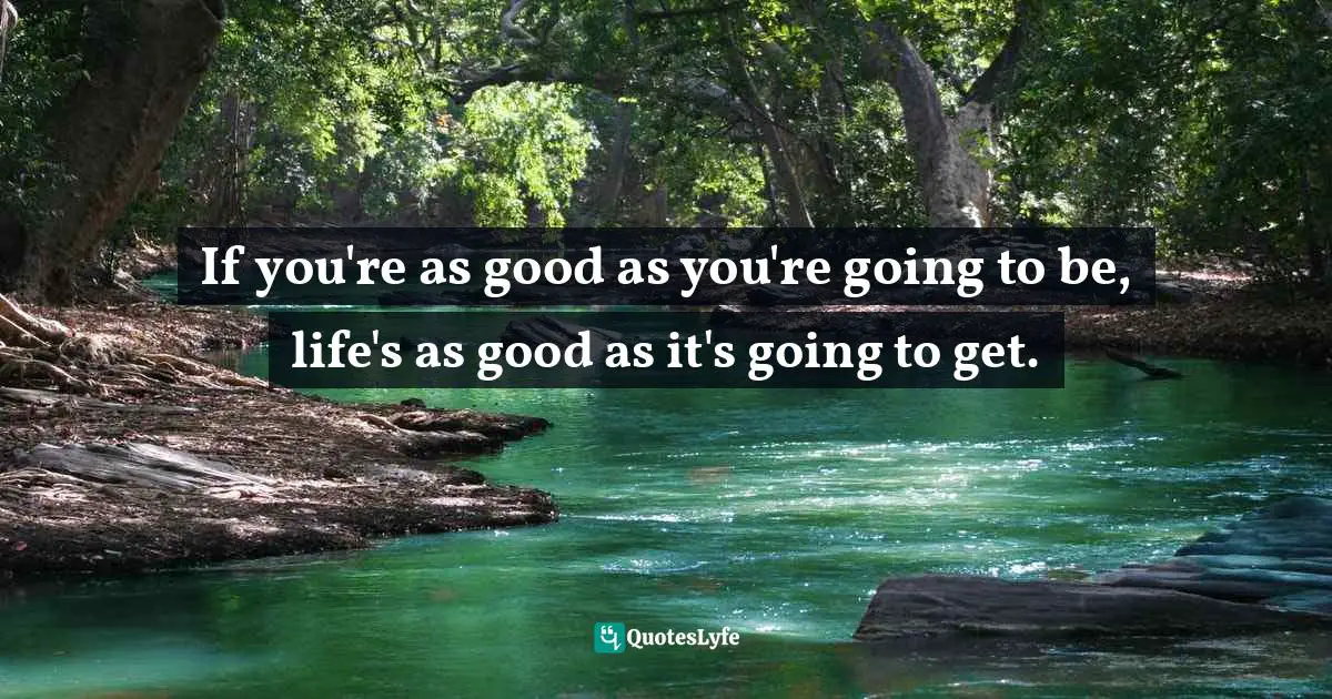If you're as good as you're going to be, life's as good as it's going to get.