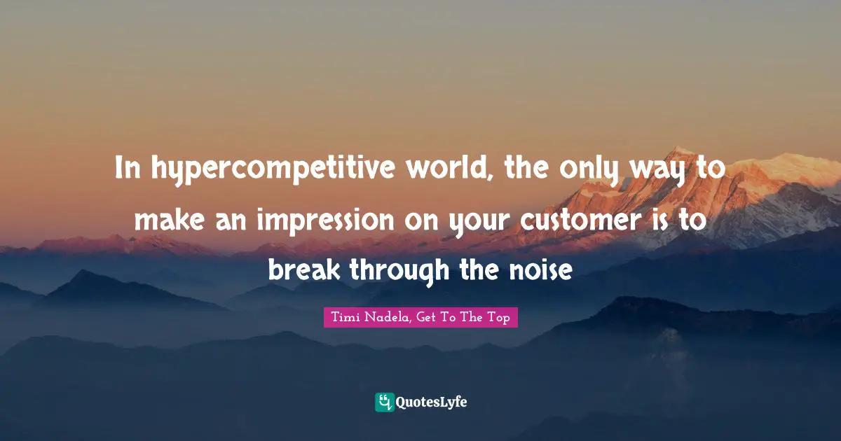 In hypercompetitive world, the only way to make an impression on your customer is to break through the noise