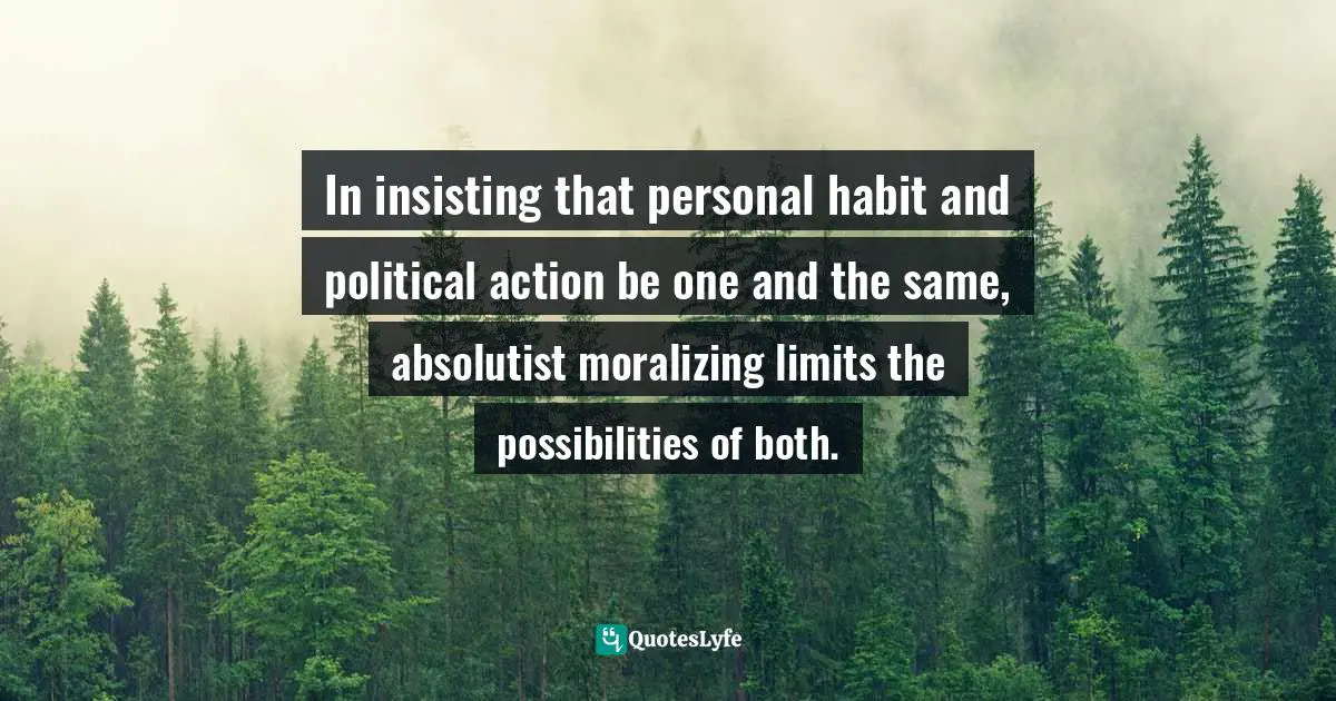 In insisting that personal habit and political action be one and the same, absolutist moralizing limits the possibilities of both.
