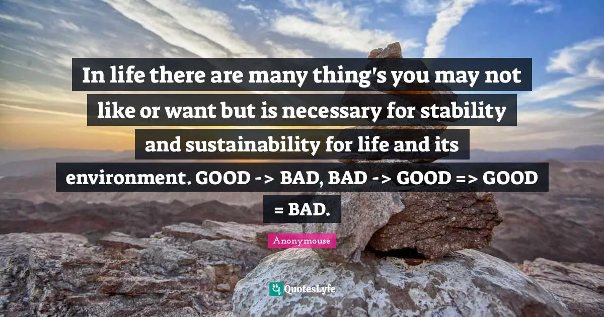 In life there are many thing's you may not like or want but is necessary for stability and sustainability for life and its environment. GOOD -> BAD, BAD -> GOOD => GOOD = BAD.