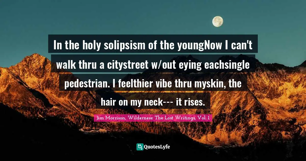 Jim Morrison, Wilderness: The Lost Writings, Vol. 1 Quotes: In the holy solipsism of the youngNow I can't walk thru a citystreet w/out eying eachsingle pedestrian. I feelthier vibe thru myskin, the hair on my neck--- it rises.