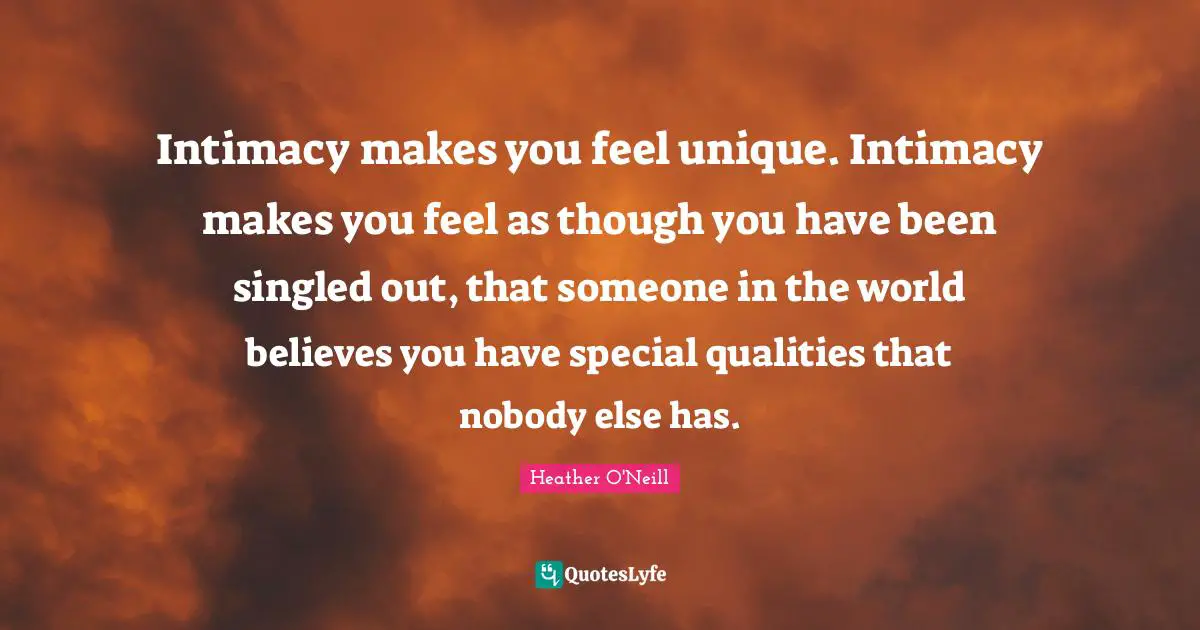 Intimacy makes you feel unique. Intimacy makes you feel as though you have been singled out, that someone in the world believes you have special qualities that nobody else has.