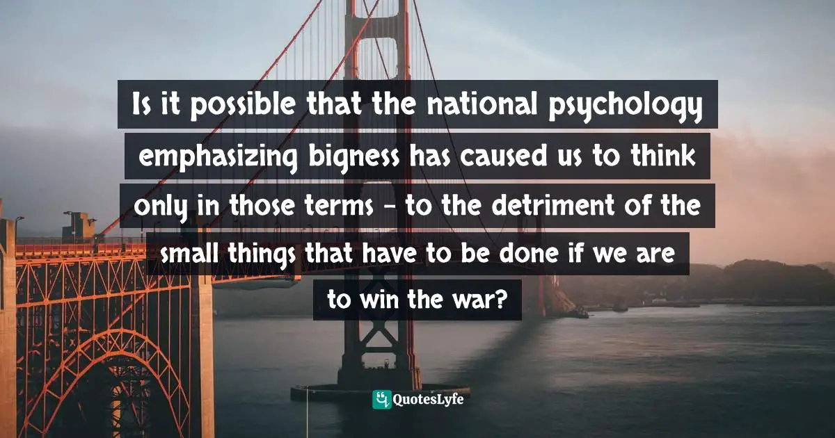 Is it possible that the national psychology emphasizing bigness has caused us to think only in those terms – to the detriment of the small things that have to be done if we are to win the war?