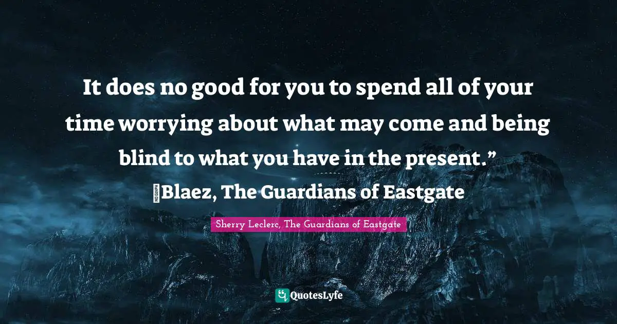 It does no good for you to spend all of your time worrying about what may come and being blind to what you have in the present.” ~Blaez, The Guardians of Eastgate