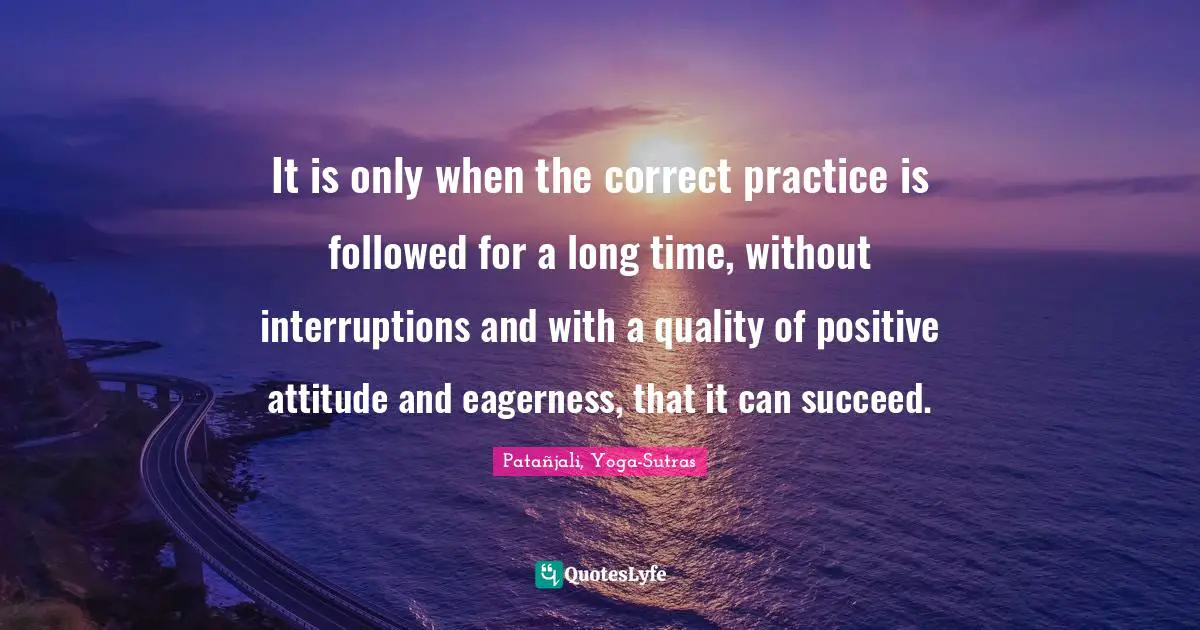 It is only when the correct practice is followed for a long time, without interruptions and with a quality of positive attitude and eagerness, that it can succeed.