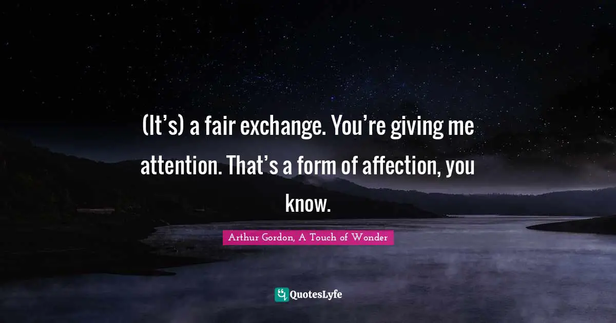 (It’s) a fair exchange. You’re giving me attention. That’s a form of affection, you know.
