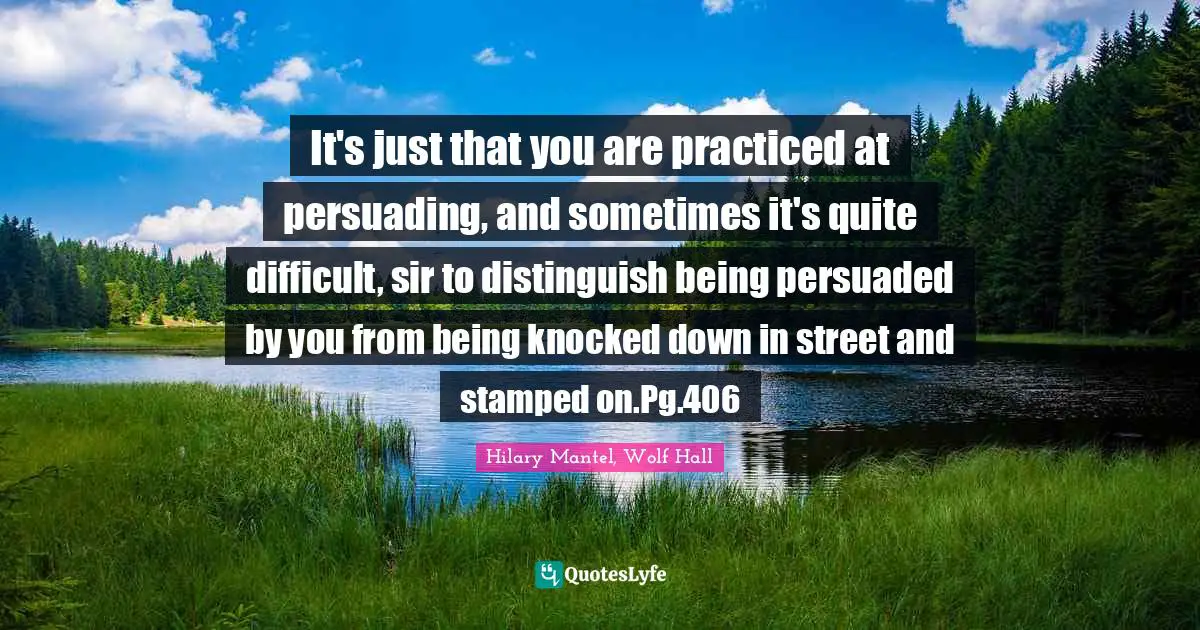 It's just that you are practiced at persuading, and sometimes it's quite difficult, sir to distinguish being persuaded by you from being knocked down in street and stamped on.Pg.406
