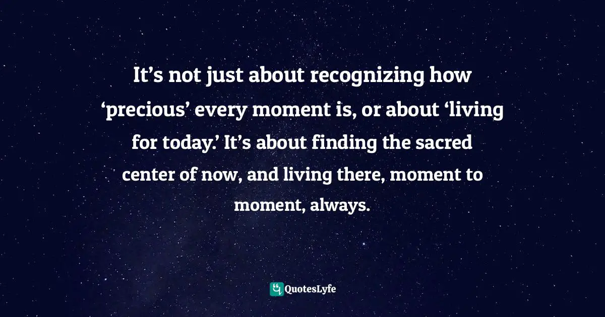 It’s not just about recognizing how ‘precious’ every moment is, or about ‘living for today.’ It’s about finding the sacred center of now, and living there, moment to moment, always.