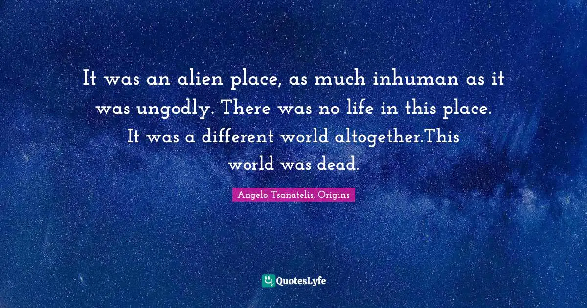 It was an alien place, as much inhuman as it was ungodly. There was no life in this place. It was a different world altogether.This world was dead.