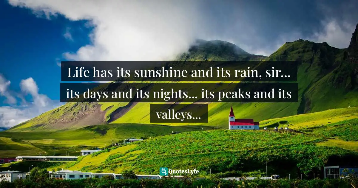 Life has its sunshine and its rain, sir... its days and its nights... its peaks and its valleys...