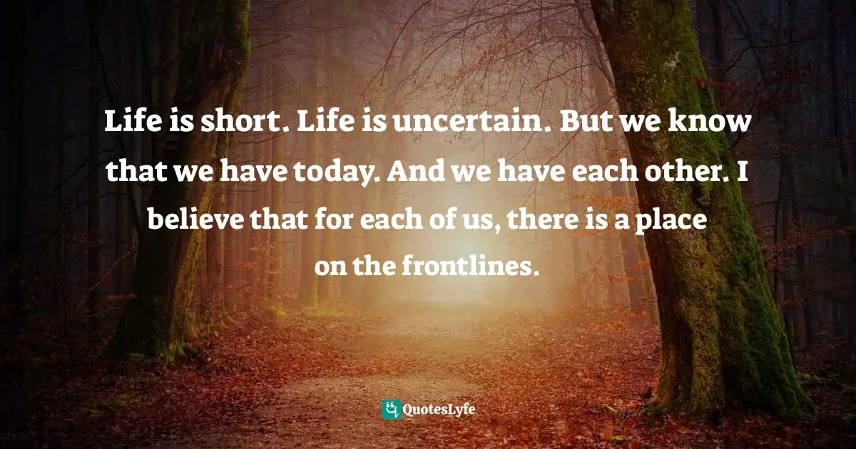 Life is short. Life is uncertain. But we know that we have today. And we have each other. I believe that for each of us, there is a place on the frontlines.