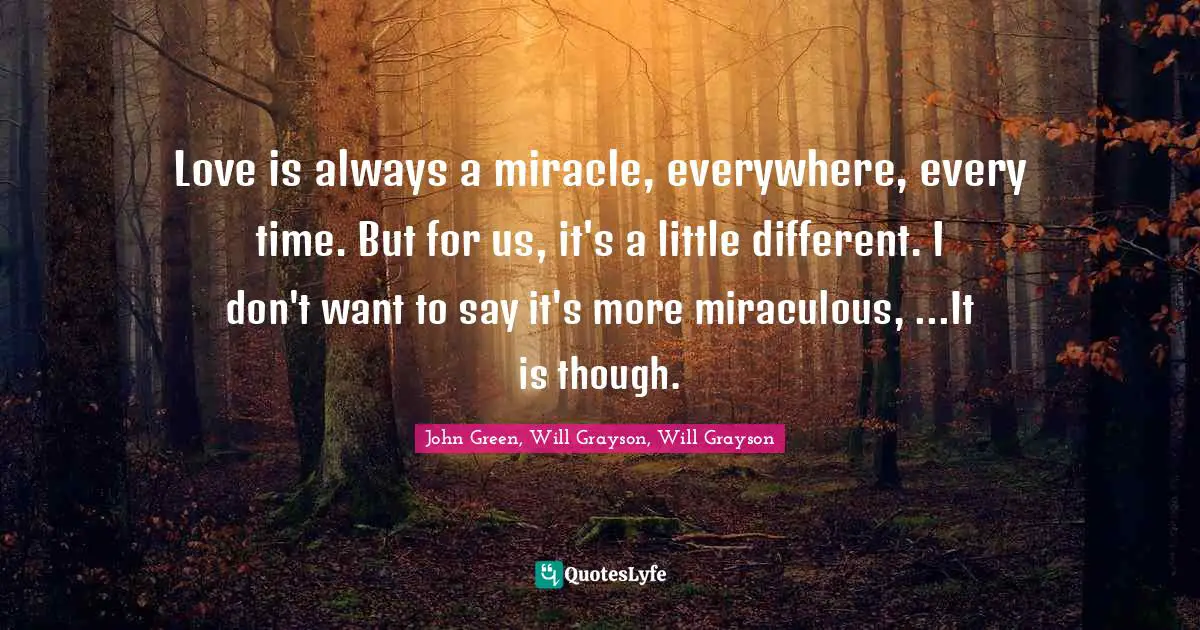 John Green, Will Grayson, Will Grayson Quotes: "Love is always a miracle, everywhere, every time. But for us, it's a little different. I don't want to say it's more miraculous, ...It is though."