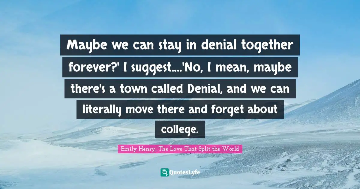 Maybe we can stay in denial together forever?' I suggest....'No, I mean, maybe there's a town called Denial, and we can literally move there and forget about college.