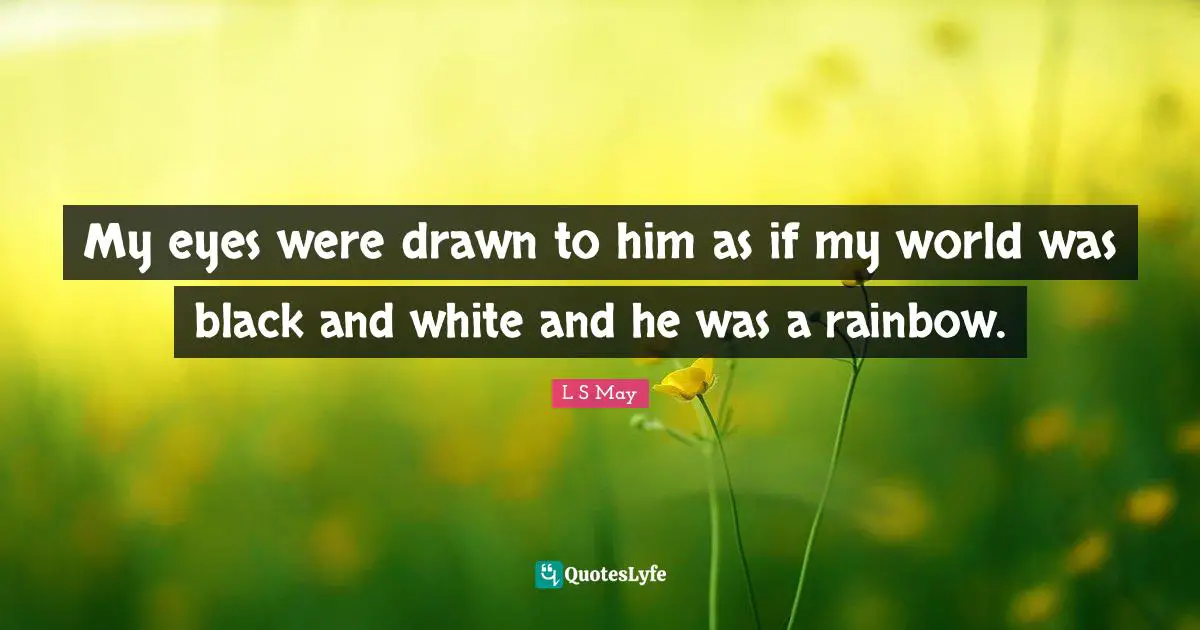 My eyes were drawn to him as if my world was black and white and he was a rainbow.