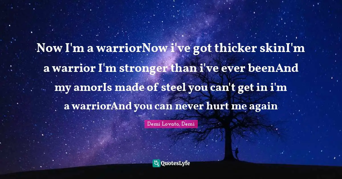 Now I'm a warriorNow i've got thicker skinI'm a warrior I'm stronger than i've ever beenAnd my amorIs made of steel you can't get in i'm a warriorAnd you can never hurt me again