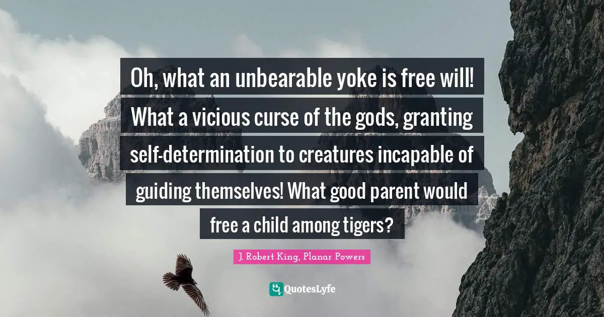 Oh, what an unbearable yoke is free will! What a vicious curse of the gods, granting self-determination to creatures incapable of guiding themselves! What good parent would free a child among tigers?