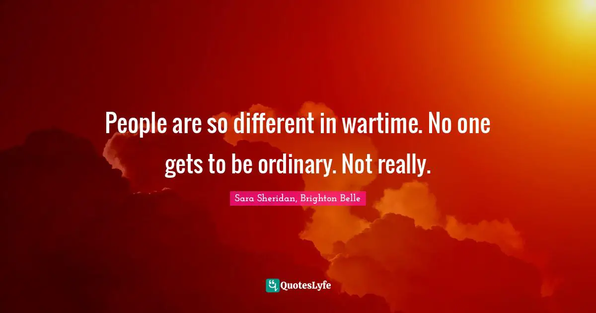 Sara Sheridan, Brighton Belle Quotes: People are so different in wartime. No one gets to be ordinary. Not really.