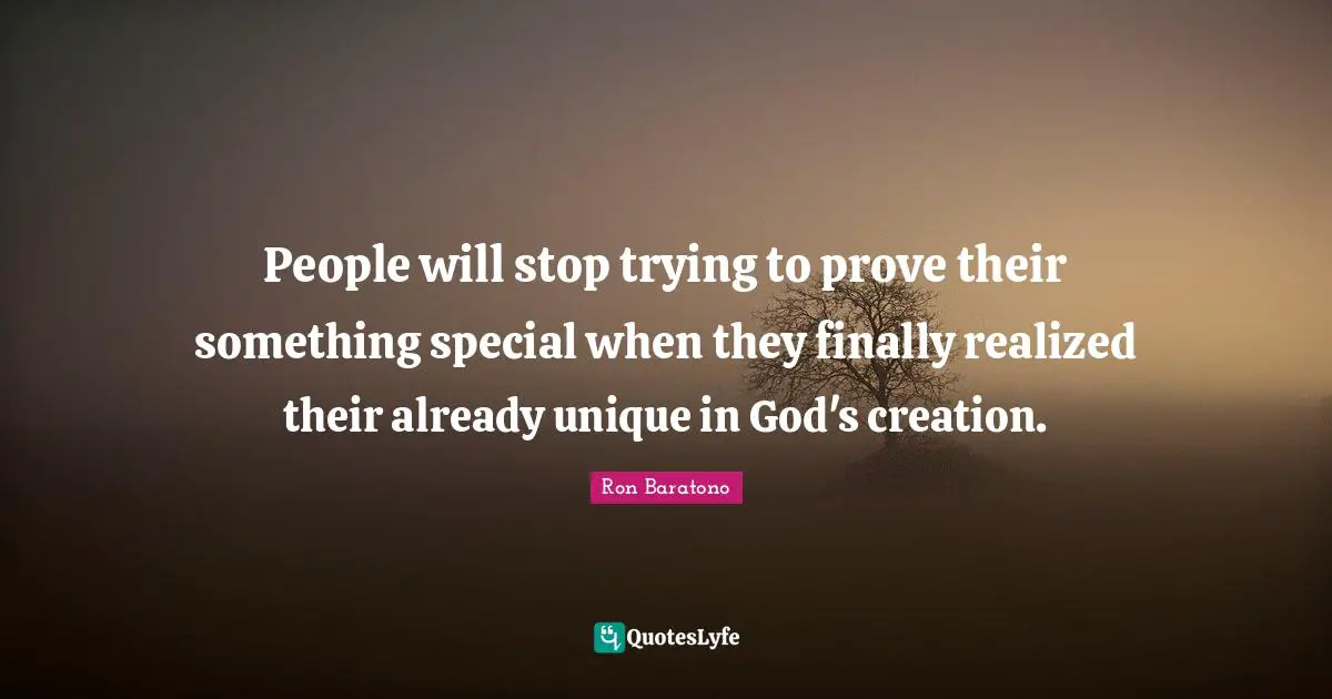 People will stop trying to prove their something special when they finally realized their already unique in God's creation.